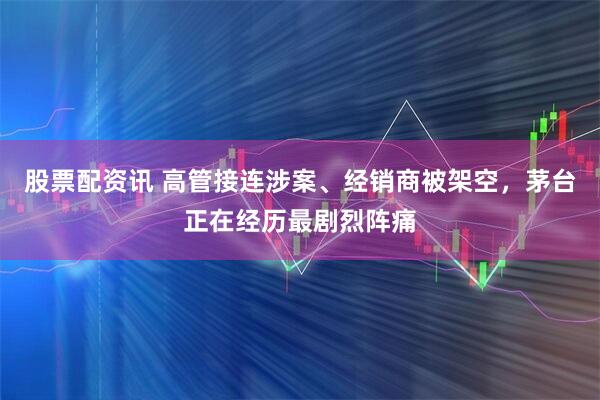 股票配资讯 高管接连涉案、经销商被架空，茅台正在经历最剧烈阵痛