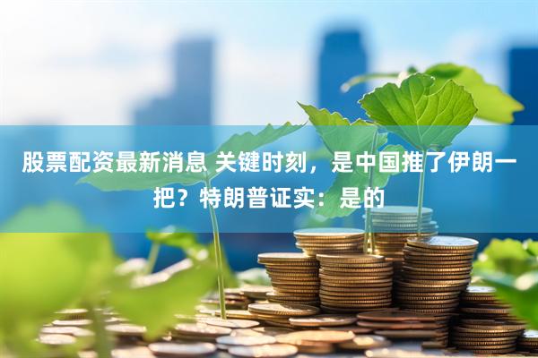股票配资最新消息 关键时刻，是中国推了伊朗一把？特朗普证实：是的
