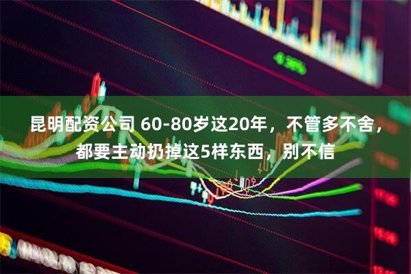 昆明配资公司 60-80岁这20年，不管多不舍，都要主动扔掉这5样东西，别不信