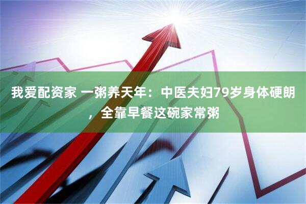 我爱配资家 一粥养天年：中医夫妇79岁身体硬朗，全靠早餐这碗家常粥
