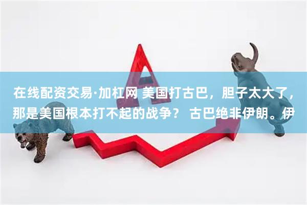 在线配资交易·加杠网 美国打古巴，胆子太大了，那是美国根本打不起的战争？ 古巴绝非伊朗。伊