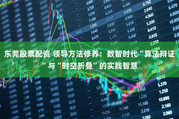 东莞股票配资 领导方法修养：数智时代“算法辩证”与“时空折叠”的实践智慧